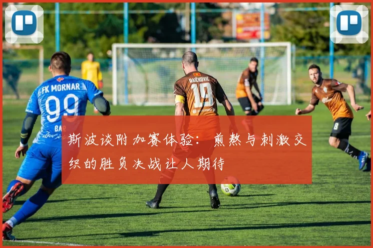 斯波谈附加赛体验：煎熬与刺激交织的胜负决战让人期待
