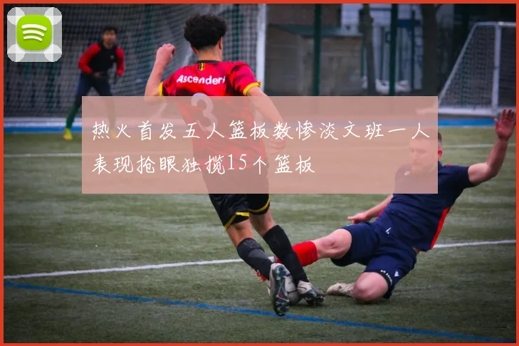 热火首发五人篮板数惨淡文班一人表现抢眼独揽15个篮板
