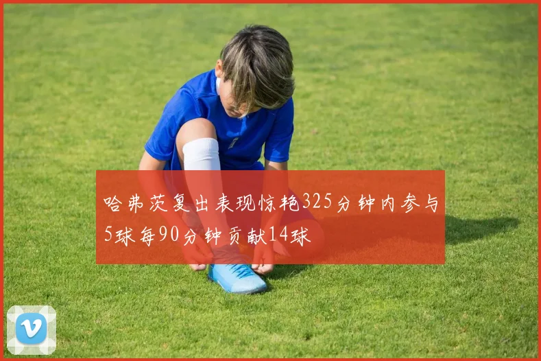哈弗茨复出表现惊艳325分钟内参与5球每90分钟贡献14球