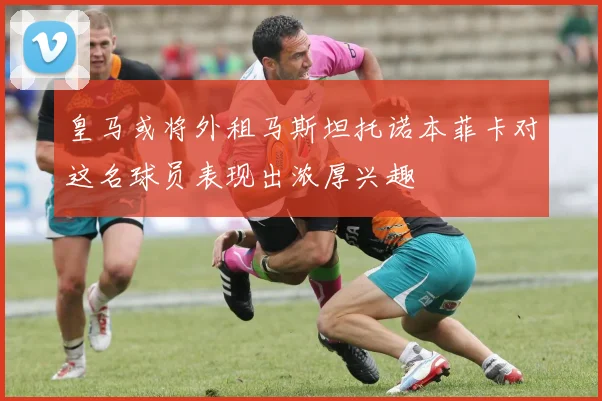 皇马或将外租马斯坦托诺本菲卡对这名球员表现出浓厚兴趣