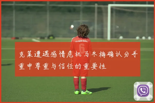 克莱遭遇感情危机马冬梅确认分手重申尊重与信任的重要性