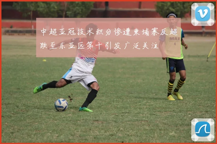 中超亚冠技术积分惨遭柬埔寨反超跌至东亚区第十引发广泛关注