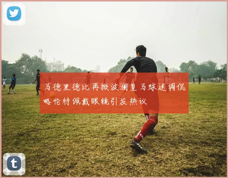 马德里德比再掀波澜皇马球迷调侃略伦特佩戴眼镜引发热议