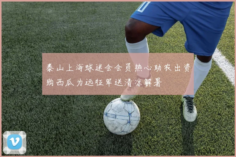泰山上海球迷会会员热心助农出资购西瓜为远征军送清凉解暑