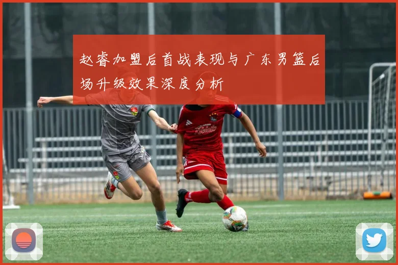 赵睿加盟后首战表现与广东男篮后场升级效果深度分析