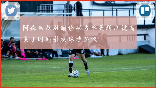 阿森纳欧冠前伤病名单更新厄德高复出时间引发球迷热议