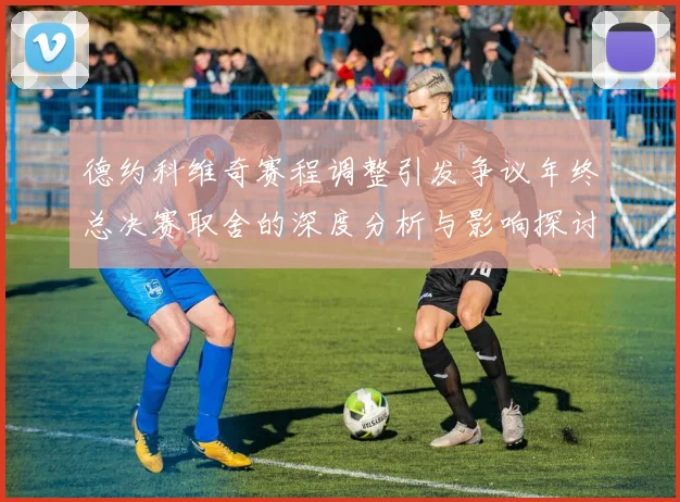 德约科维奇赛程调整引发争议年终总决赛取舍的深度分析与影响探讨