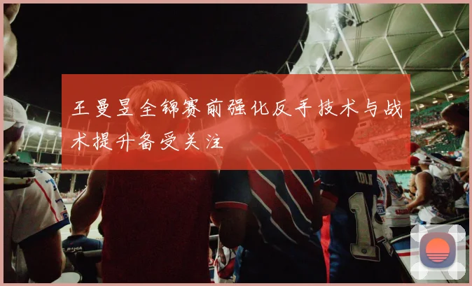 王曼昱全锦赛前强化反手技术与战术提升备受关注