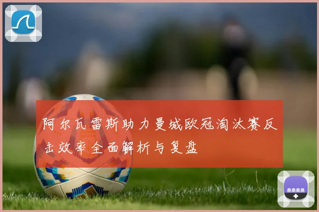 阿尔瓦雷斯助力曼城欧冠淘汰赛反击效率全面解析与复盘
