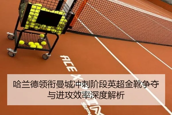 哈兰德领衔曼城冲刺阶段英超金靴争夺与进攻效率深度解析